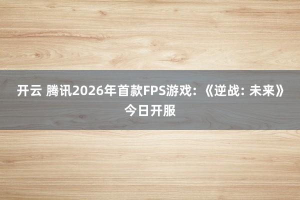 开云 腾讯2026年首款FPS游戏: 《逆战: 未来》今日开服