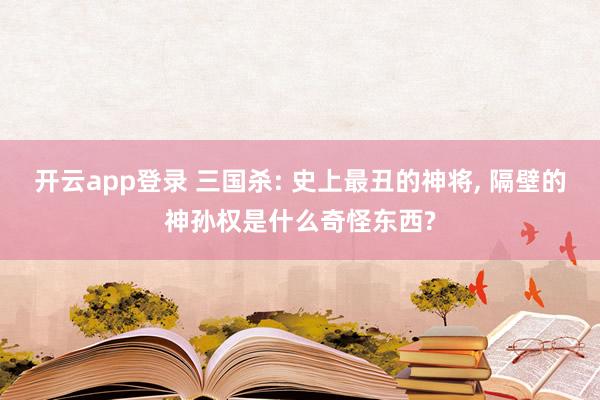 开云app登录 三国杀: 史上最丑的神将, 隔壁的神孙权是什么奇怪东西?