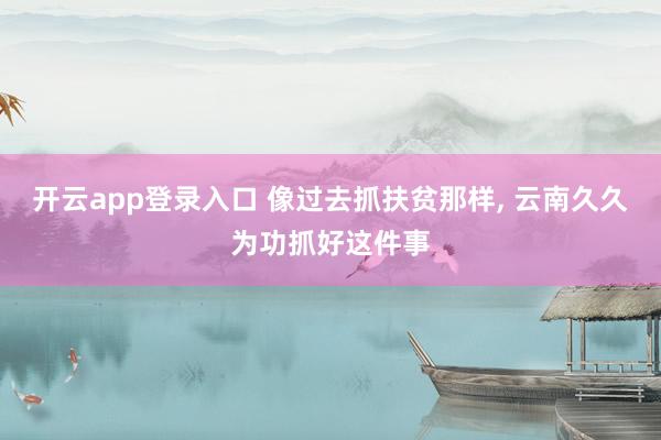 开云app登录入口 像过去抓扶贫那样, 云南久久为功抓好这件事