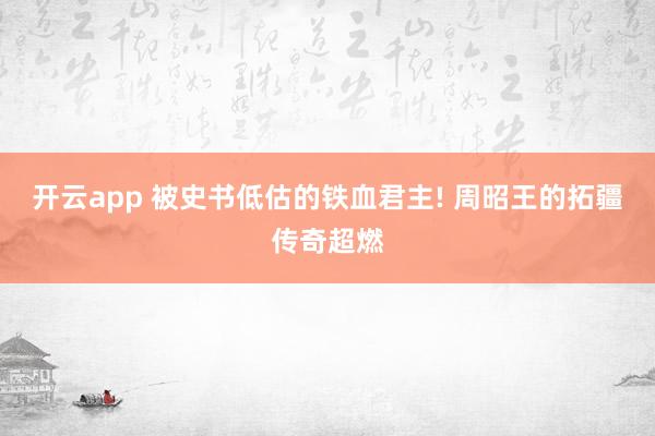 开云app 被史书低估的铁血君主! 周昭王的拓疆传奇超燃