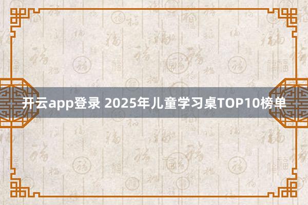 开云app登录 2025年儿童学习桌TOP10榜单
