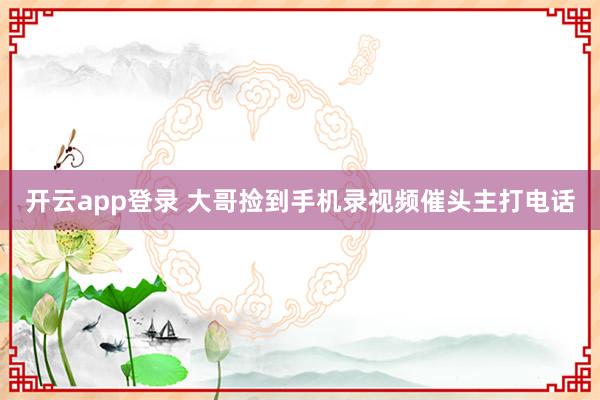 开云app登录 大哥捡到手机录视频催头主打电话