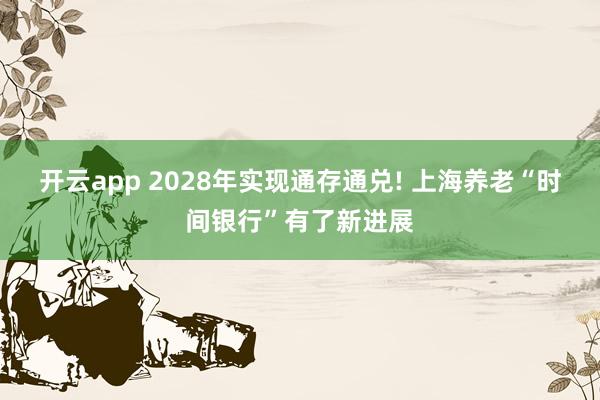 开云app 2028年实现通存通兑! 上海养老“时间银行”有了新进展