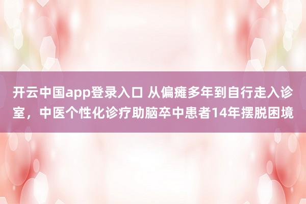 开云中国app登录入口 从偏瘫多年到自行走入诊室，中医个性化诊疗助脑卒中患者14年摆脱困境
