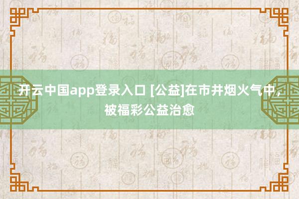 开云中国app登录入口 [公益]在市井烟火气中，被福彩公益治愈