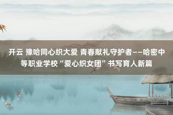 开云 豫哈同心织大爱 青春献礼守护者——哈密中等职业学校“爱心织女团”书写育人新篇