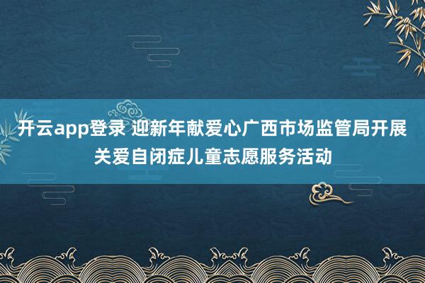 开云app登录 迎新年献爱心广西市场监管局开展关爱自闭症儿童志愿服务活动
