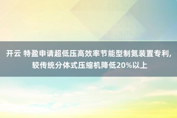 开云 特盈申请超低压高效率节能型制氮装置专利, 较传统分体式压缩机降低20%以上