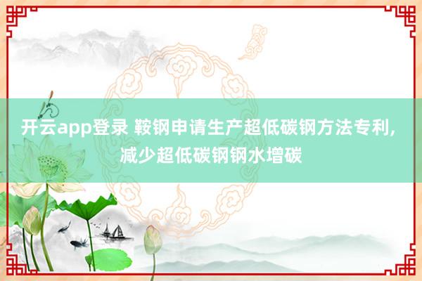 开云app登录 鞍钢申请生产超低碳钢方法专利, 减少超低碳钢钢水增碳