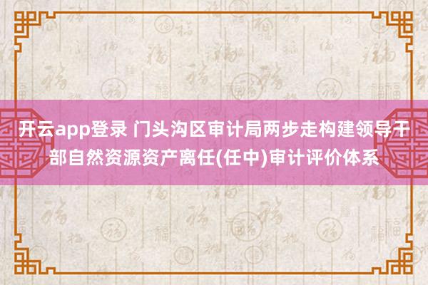 开云app登录 门头沟区审计局两步走构建领导干部自然资源资产离任(任中)审计评价体系