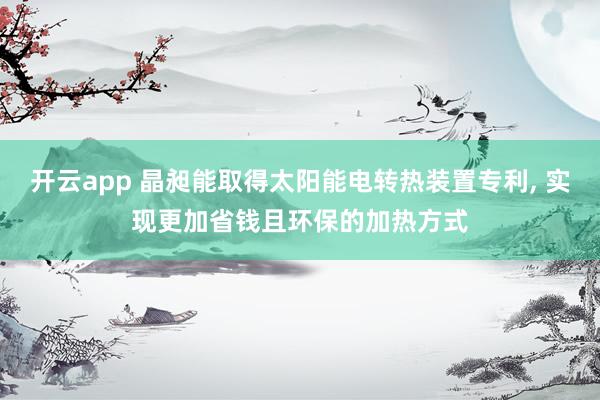 开云app 晶昶能取得太阳能电转热装置专利, 实现更加省钱且环保的加热方式