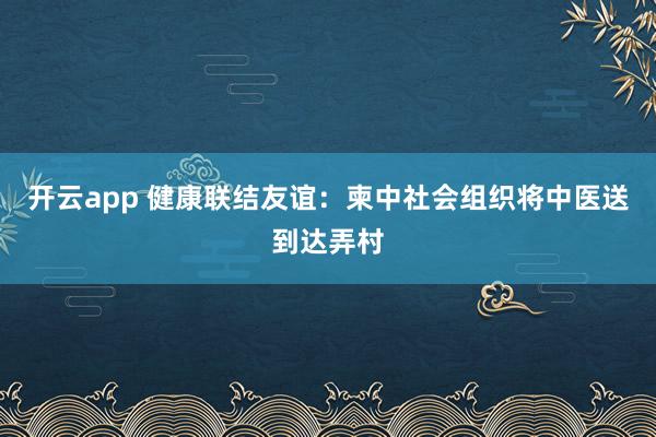 开云app 健康联结友谊：柬中社会组织将中医送到达弄村