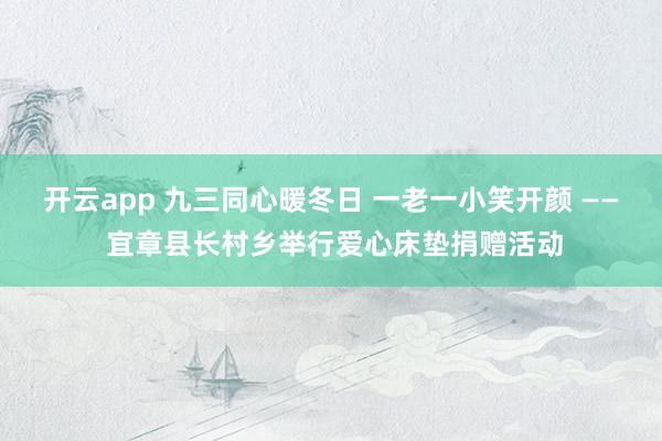 开云app 九三同心暖冬日 一老一小笑开颜 —— 宜章县长村乡举行爱心床垫捐赠活动