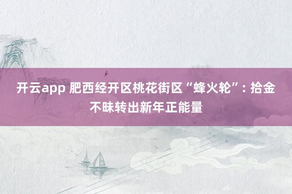 开云app 肥西经开区桃花街区“蜂火轮”: 拾金不昧转出新年正能量