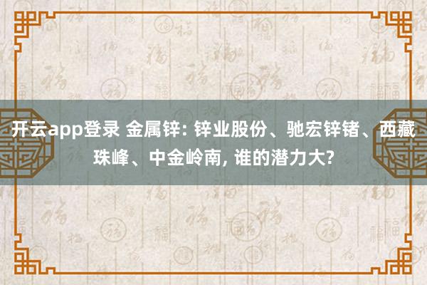 开云app登录 金属锌: 锌业股份、驰宏锌锗、西藏珠峰、中金岭南, 谁的潜力大?