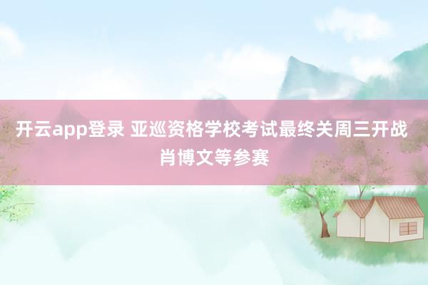开云app登录 亚巡资格学校考试最终关周三开战 肖博文等参赛