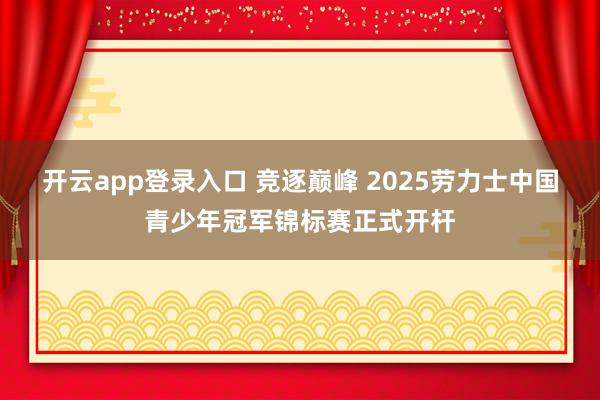 开云app登录入口 竞逐巅峰 2025劳力士中国青少年冠军锦标赛正式开杆
