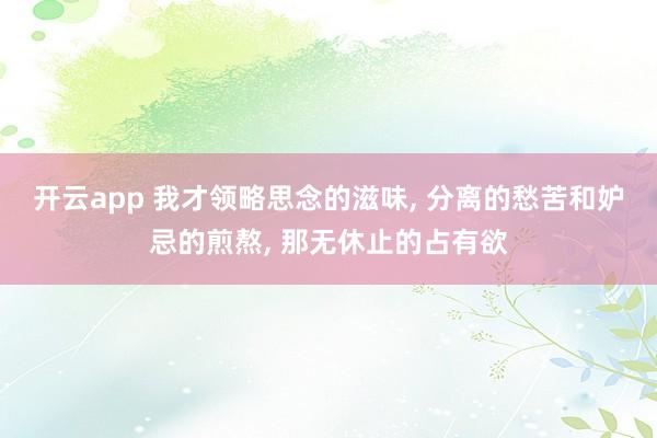开云app 我才领略思念的滋味, 分离的愁苦和妒忌的煎熬, 那无休止的占有欲