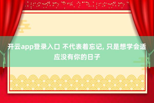 开云app登录入口 不代表着忘记, 只是想学会适应没有你的日子
