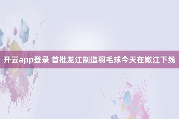 开云app登录 首批龙江制造羽毛球今天在嫩江下线