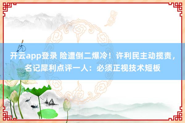 开云app登录 险遭倒二爆冷！许利民主动揽责，名记犀利点评一人：必须正视技术短板