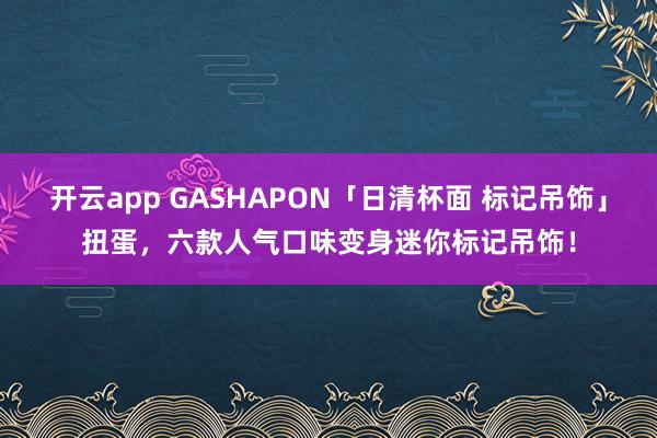 开云app GASHAPON「日清杯面 标记吊饰」扭蛋，六款人气口味变身迷你标记吊饰！