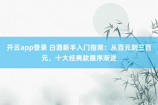 开云app登录 白酒新手入门指南：从百元到三百元，十大经典款循序渐进