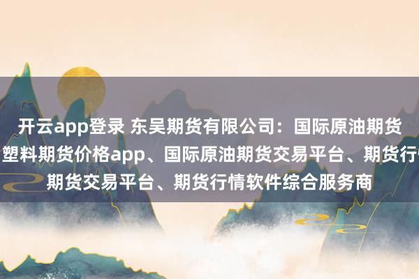开云app登录 东吴期货有限公司：国际原油期货app、期货平台、塑料期货价格app、国际原油期货交易平台、期货行情软件综合服务商