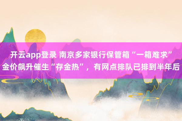 开云app登录 南京多家银行保管箱“一箱难求”金价飙升催生“存金热”，有网点排队已排到半年后