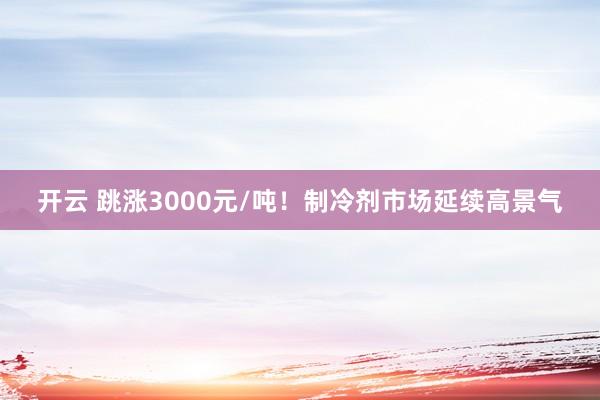 开云 跳涨3000元/吨！制冷剂市场延续高景气