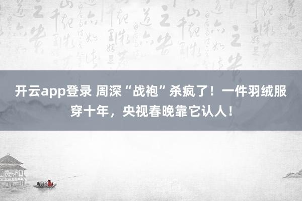 开云app登录 周深“战袍”杀疯了!一件羽绒服穿十年,央视春晚靠它认人!