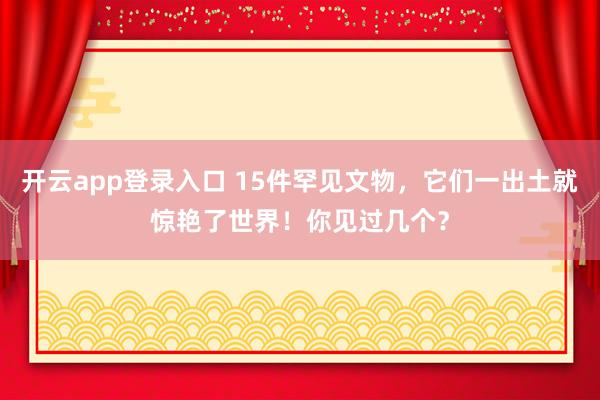 开云app登录入口 15件罕见文物,它们一出土就惊艳了世界!你见过几个?