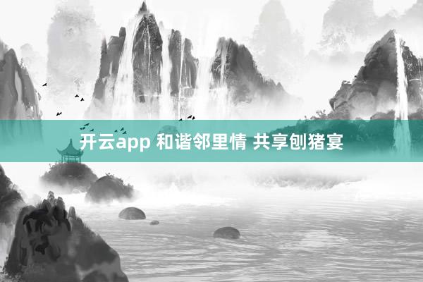 开云app 和谐邻里情 共享刨猪宴