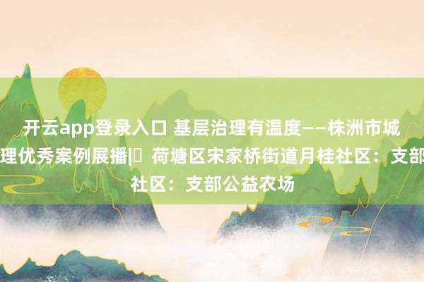 开云app登录入口 基层治理有温度——株洲市城乡基层治理优秀案例展播|⑭荷塘区宋家桥街道月桂社区:支部公益农场