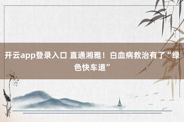 开云app登录入口 直通湘雅！白血病救治有了“绿色快车道”
