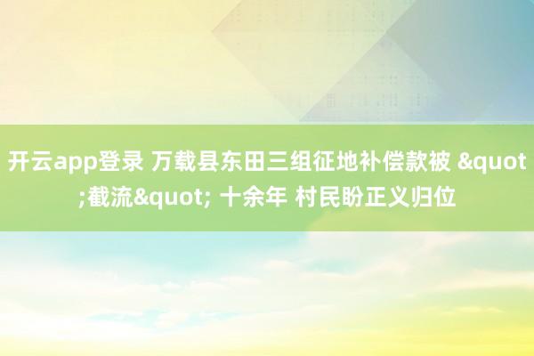 开云app登录 万载县东田三组征地补偿款被 "截流" 十余年 村民盼正义归位