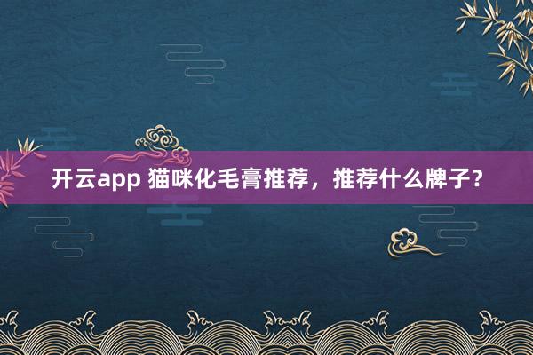开云app 猫咪化毛膏推荐,推荐什么牌子?