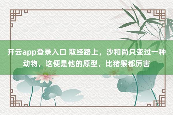 开云app登录入口 取经路上，沙和尚只变过一种动物，这便是他的原型，比猪猴都厉害