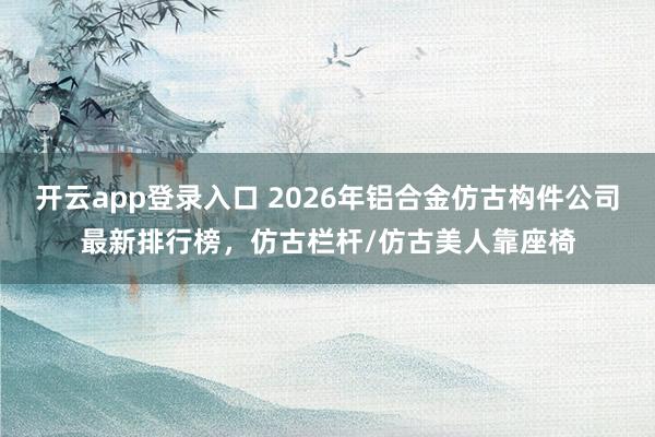 开云app登录入口 2026年铝合金仿古构件公司最新排行榜，仿古栏杆/仿古美人靠座椅