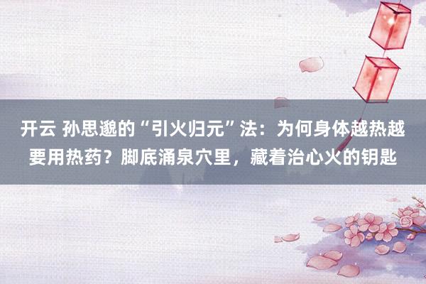 开云 孙思邈的“引火归元”法：为何身体越热越要用热药？脚底涌泉穴里，藏着治心火的钥匙