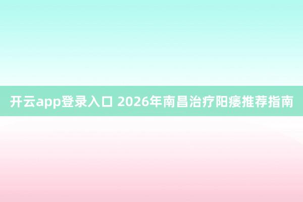 开云app登录入口 2026年南昌治疗阳痿推荐指南
