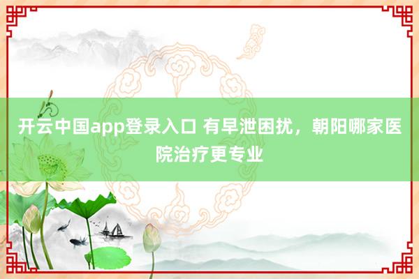 开云中国app登录入口 有早泄困扰,朝阳哪家医院治疗更专业