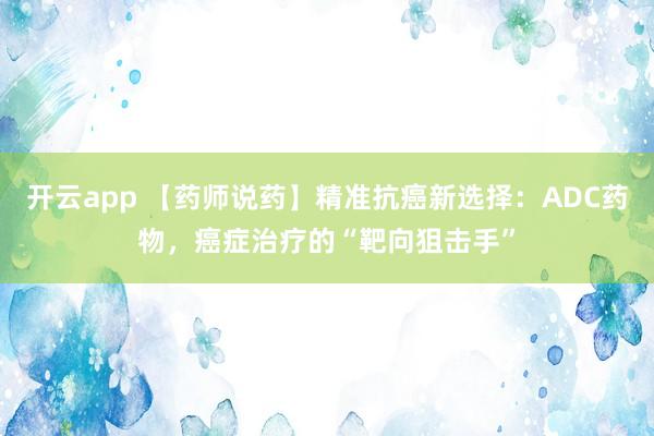 开云app 【药师说药】精准抗癌新选择:ADC药物,癌症治疗的“靶向狙击手”