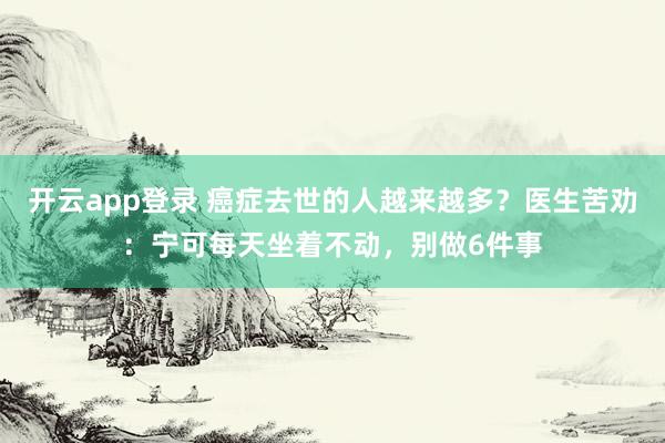 开云app登录 癌症去世的人越来越多？医生苦劝：宁可每天坐着不动，别做6件事