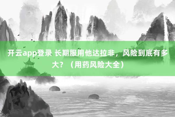 开云app登录 长期服用他达拉非，风险到底有多大？（用药风险大全）