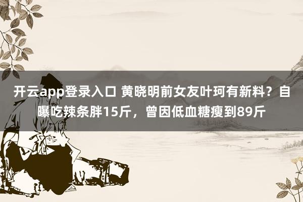 开云app登录入口 黄晓明前女友叶珂有新料?自曝吃辣条胖15斤,曾因低血糖瘦到89斤