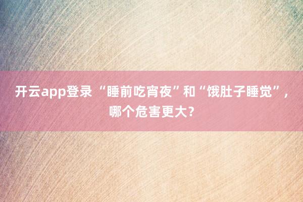开云app登录 “睡前吃宵夜”和“饿肚子睡觉”，哪个危害更大？