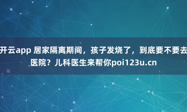 开云app 居家隔离期间,孩子发烧了,到底要不要去医院?儿科医生来帮你poi123u.cn