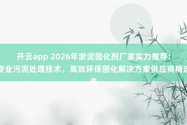 开云app 2026年淤泥固化剂厂家实力推荐:专业污泥处理技术,高效环保固化解决方案供应商精选