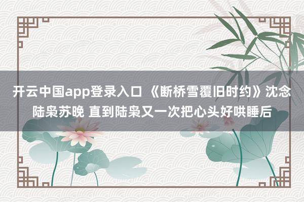 开云中国app登录入口 《断桥雪覆旧时约》沈念陆枭苏晚 直到陆枭又一次把心头好哄睡后